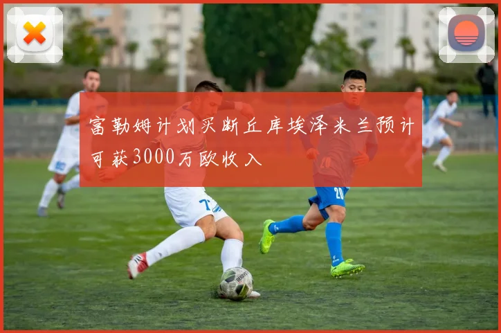 富勒姆计划买断丘库埃泽米兰预计可获3000万欧收入