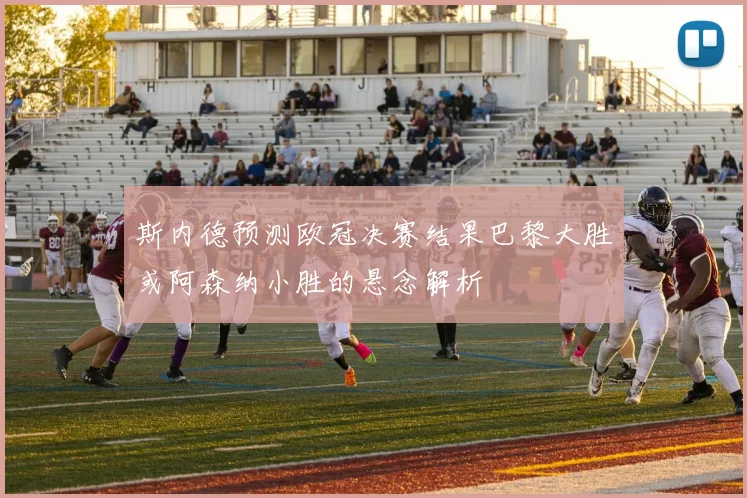 斯内德预测欧冠决赛结果巴黎大胜或阿森纳小胜的悬念解析