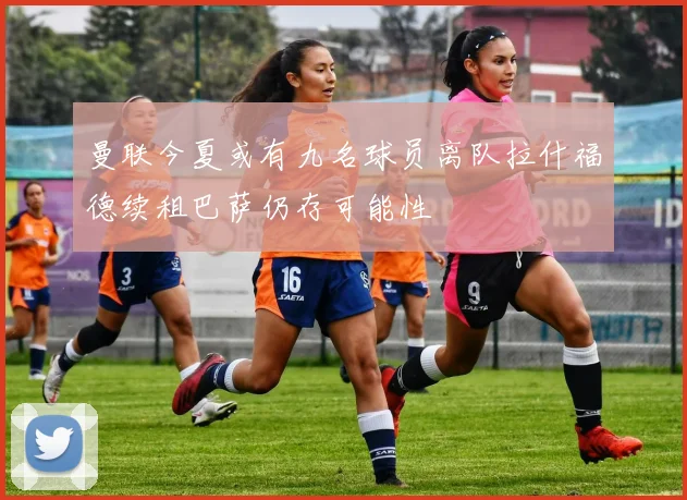曼联今夏或有九名球员离队拉什福德续租巴萨仍存可能性