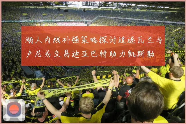 湖人内线补强策略探讨追逐瓦兰与卢尼或交易迪亚巴特助力凯斯勒