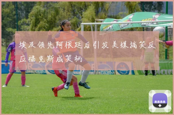 埃及领先阿根廷后引发美媒搞笑反应福克斯成笑柄