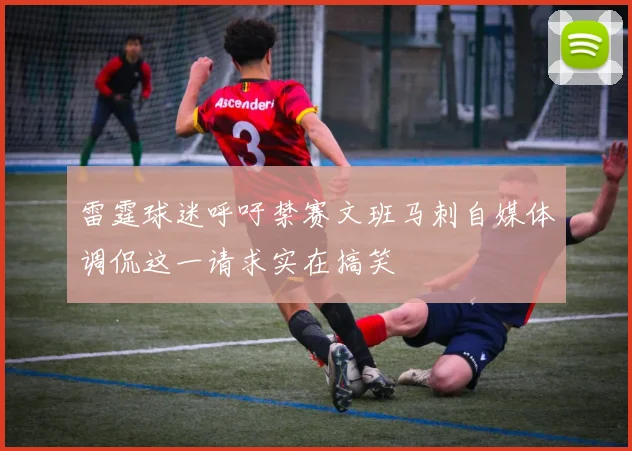 雷霆球迷呼吁禁赛文班马刺自媒体调侃这一请求实在搞笑