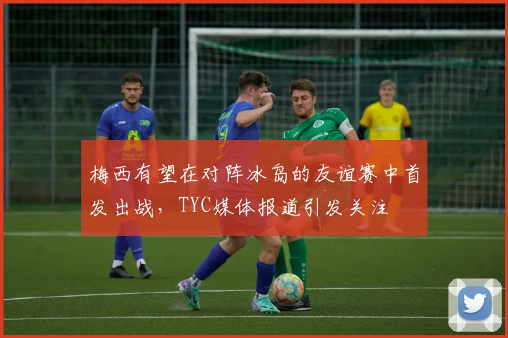 梅西有望在对阵冰岛的友谊赛中首发出战，TYC媒体报道引发关注