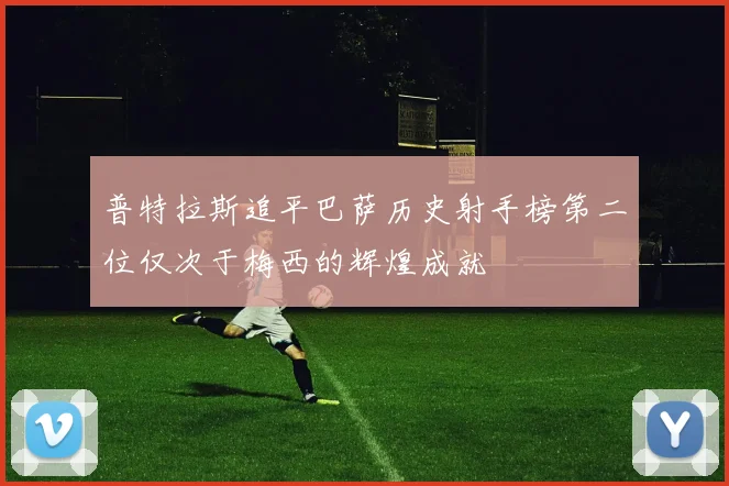 普特拉斯追平巴萨历史射手榜第二位仅次于梅西的辉煌成就